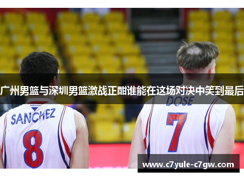 广州男篮与深圳男篮激战正酣谁能在这场对决中笑到最后