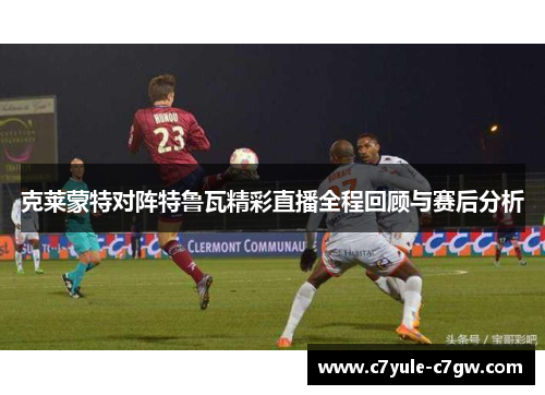 克莱蒙特对阵特鲁瓦精彩直播全程回顾与赛后分析