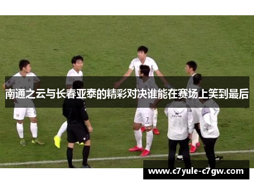 南通之云与长春亚泰的精彩对决谁能在赛场上笑到最后